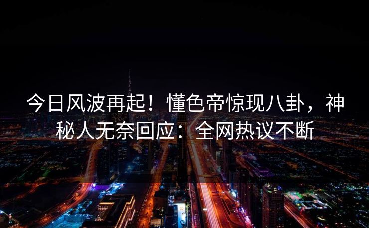今日风波再起！懂色帝惊现八卦，神秘人无奈回应：全网热议不断