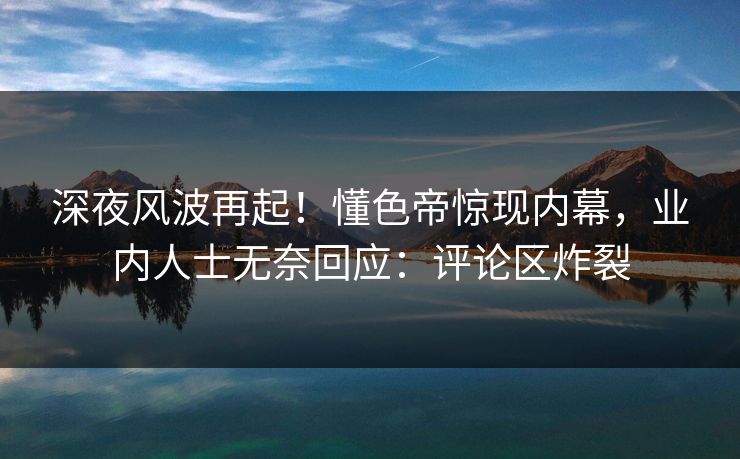 深夜风波再起！懂色帝惊现内幕，业内人士无奈回应：评论区炸裂
