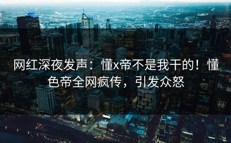 网红深夜发声：懂x帝不是我干的！懂色帝全网疯传，引发众怒