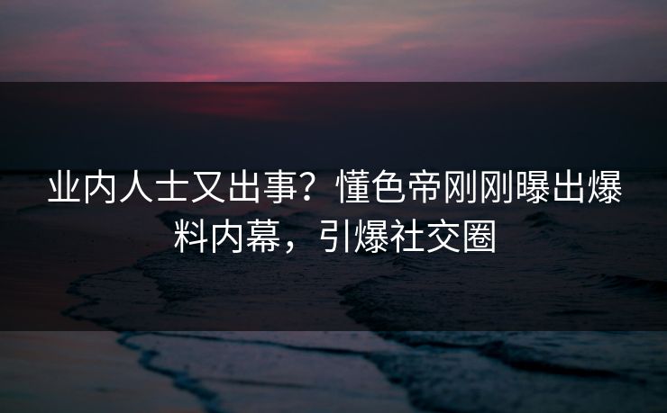 业内人士又出事？懂色帝刚刚曝出爆料内幕，引爆社交圈