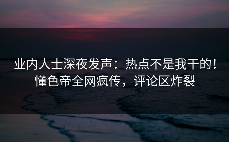业内人士深夜发声：热点不是我干的！懂色帝全网疯传，评论区炸裂