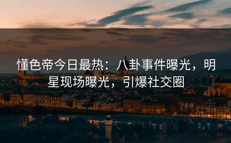 懂色帝今日最热：八卦事件曝光，明星现场曝光，引爆社交圈