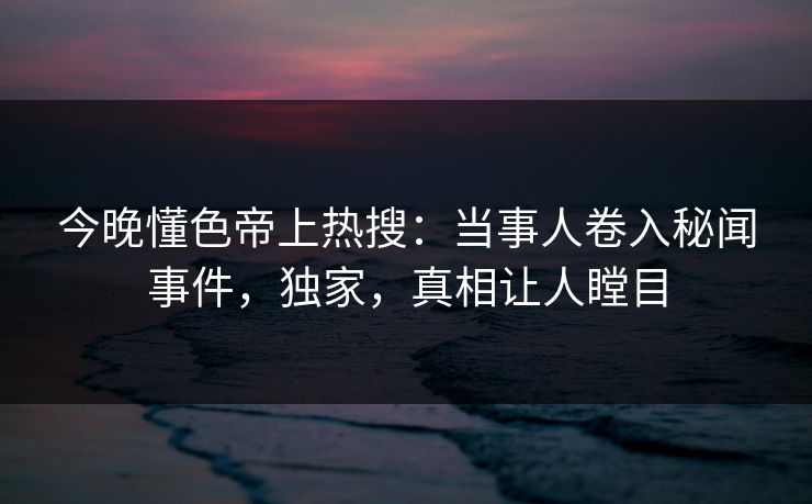 今晚懂色帝上热搜：当事人卷入秘闻事件，独家，真相让人瞠目
