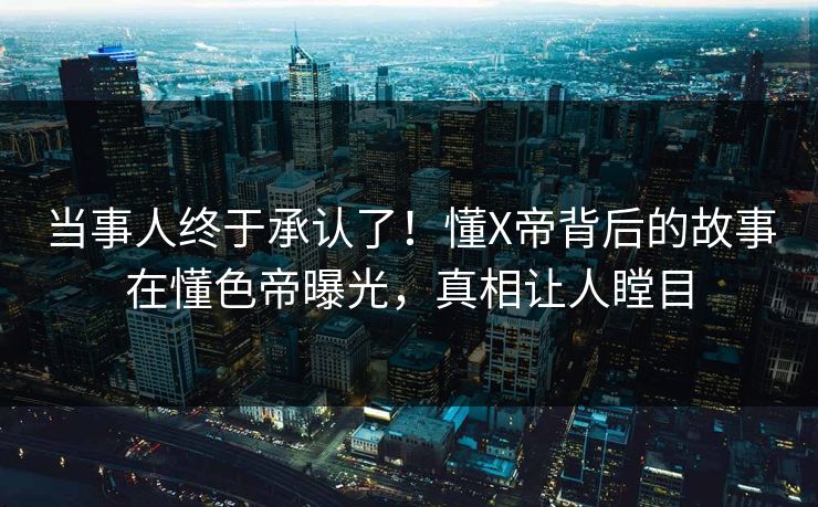 当事人终于承认了！懂X帝背后的故事在懂色帝曝光，真相让人瞠目