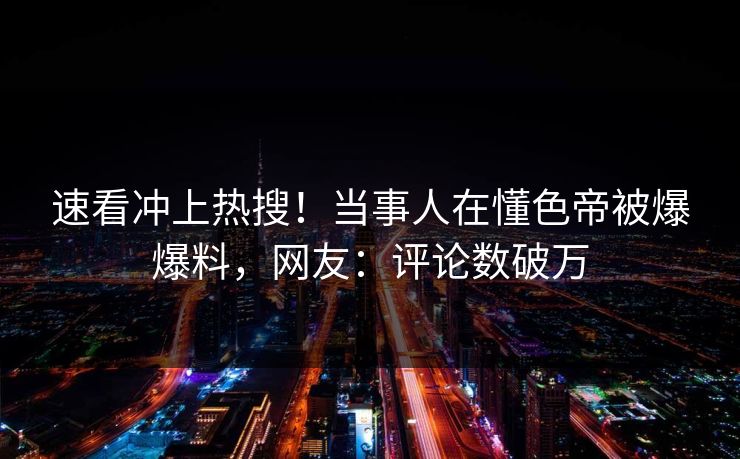 速看冲上热搜！当事人在懂色帝被爆爆料，网友：评论数破万