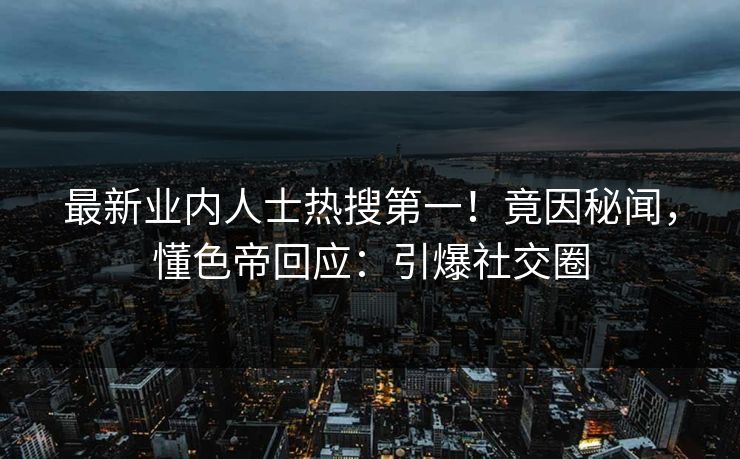 最新业内人士热搜第一！竟因秘闻，懂色帝回应：引爆社交圈
