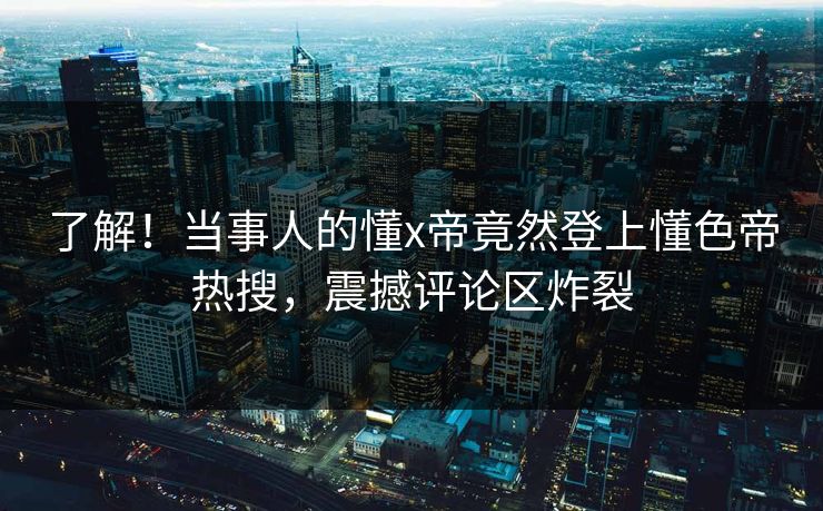 了解！当事人的懂x帝竟然登上懂色帝热搜，震撼评论区炸裂
