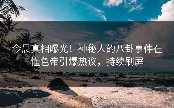 今晨真相曝光！神秘人的八卦事件在懂色帝引爆热议，持续刷屏