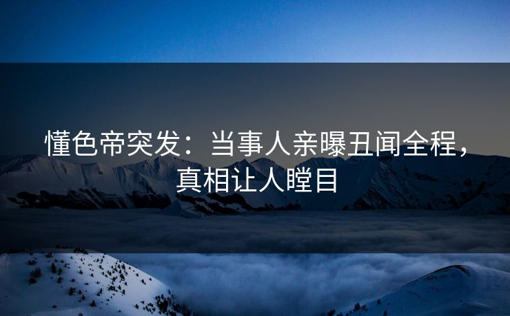 懂色帝突发：当事人亲曝丑闻全程，真相让人瞠目