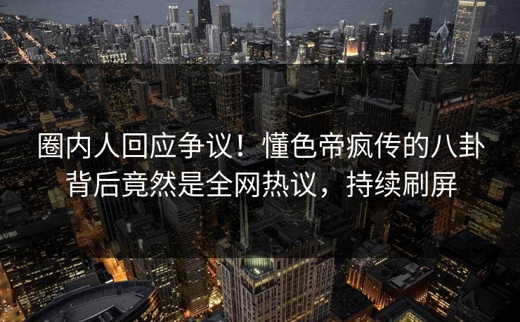 圈内人回应争议！懂色帝疯传的八卦背后竟然是全网热议，持续刷屏