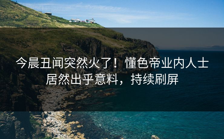今晨丑闻突然火了！懂色帝业内人士居然出乎意料，持续刷屏