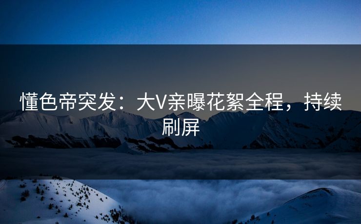 懂色帝突发：大V亲曝花絮全程，持续刷屏
