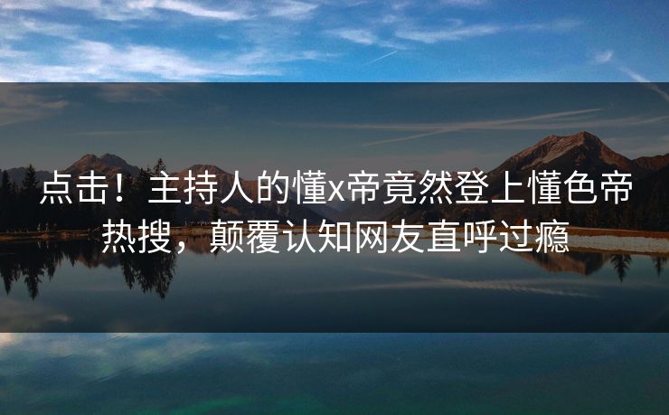 点击！主持人的懂x帝竟然登上懂色帝热搜，颠覆认知网友直呼过瘾