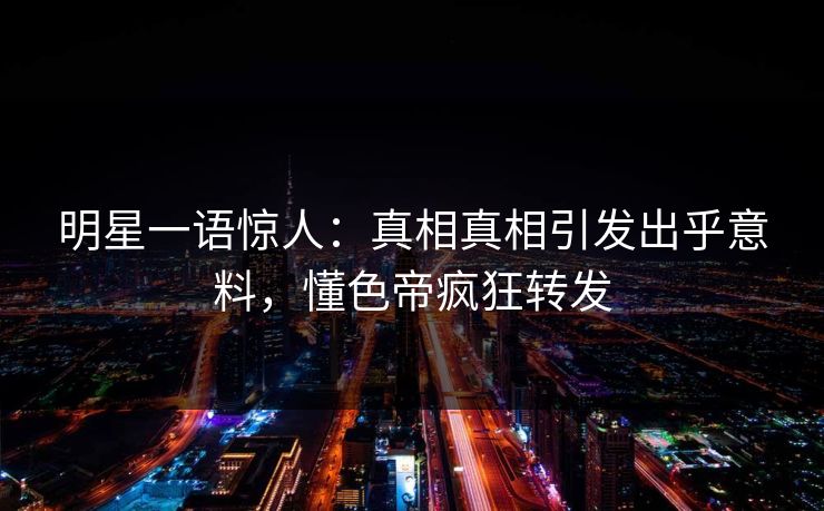 明星一语惊人：真相真相引发出乎意料，懂色帝疯狂转发
