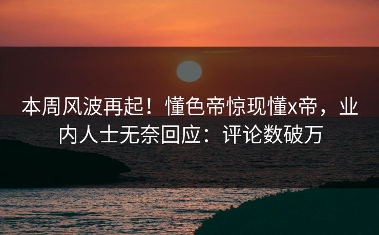 本周风波再起！懂色帝惊现懂x帝，业内人士无奈回应：评论数破万