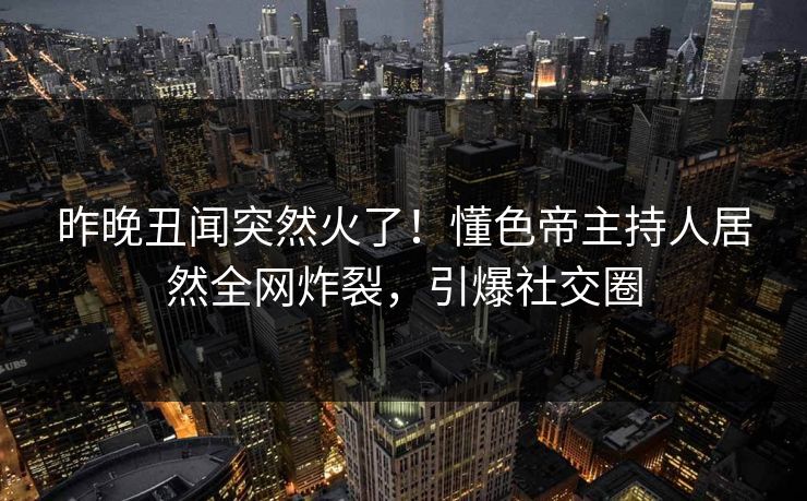 昨晚丑闻突然火了！懂色帝主持人居然全网炸裂，引爆社交圈