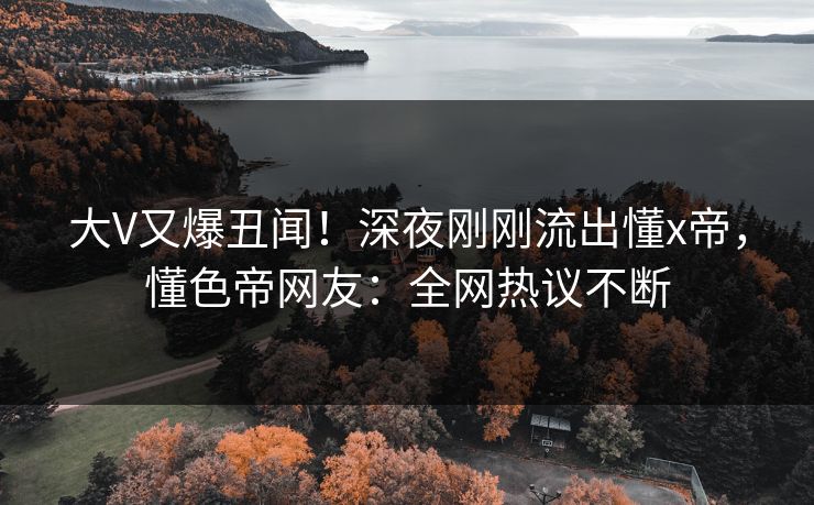 大V又爆丑闻！深夜刚刚流出懂x帝，懂色帝网友：全网热议不断