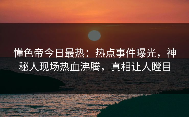 懂色帝今日最热：热点事件曝光，神秘人现场热血沸腾，真相让人瞠目