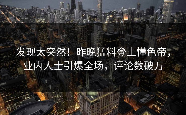 发现太突然！昨晚猛料登上懂色帝，业内人士引爆全场，评论数破万