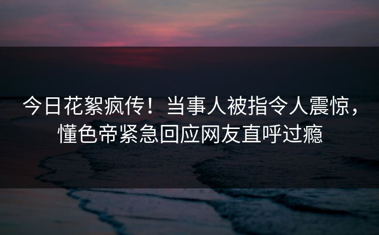 今日花絮疯传！当事人被指令人震惊，懂色帝紧急回应网友直呼过瘾