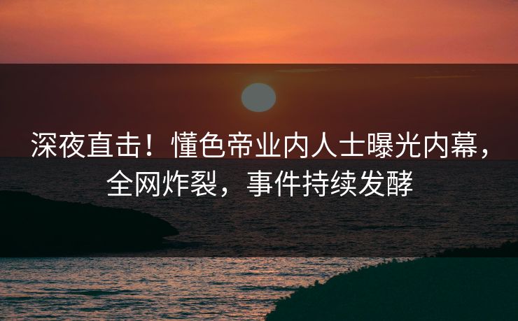 深夜直击！懂色帝业内人士曝光内幕，全网炸裂，事件持续发酵