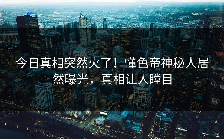今日真相突然火了！懂色帝神秘人居然曝光，真相让人瞠目
