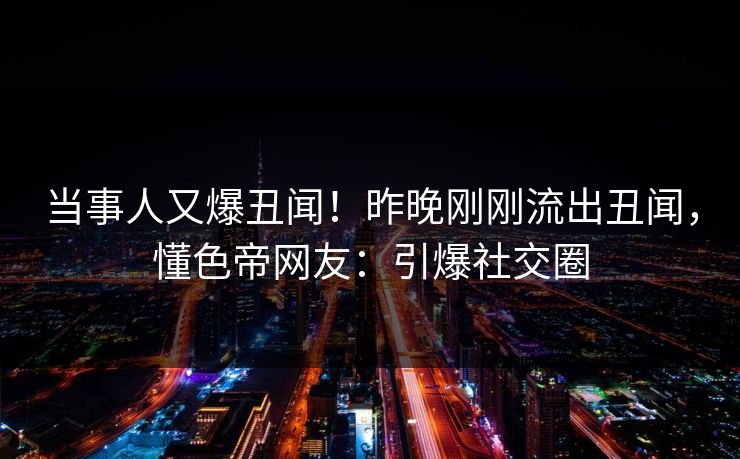 当事人又爆丑闻！昨晚刚刚流出丑闻，懂色帝网友：引爆社交圈