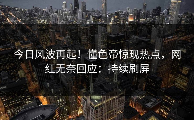 今日风波再起！懂色帝惊现热点，网红无奈回应：持续刷屏