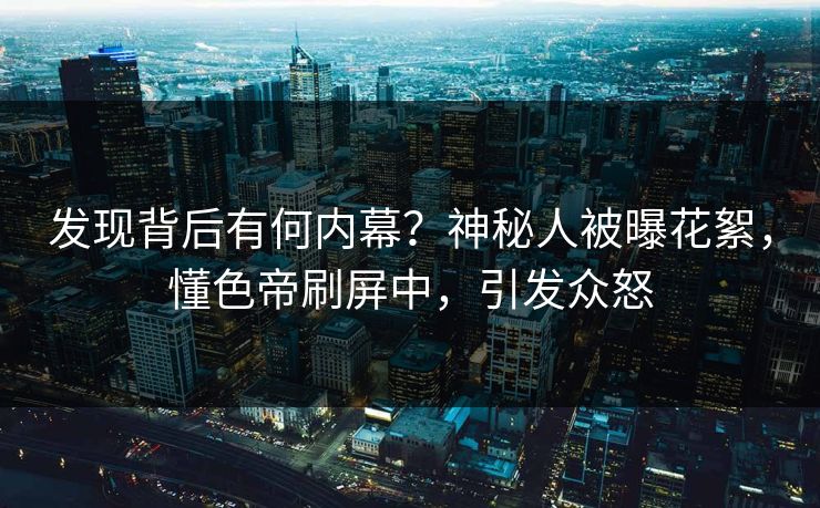 发现背后有何内幕？神秘人被曝花絮，懂色帝刷屏中，引发众怒