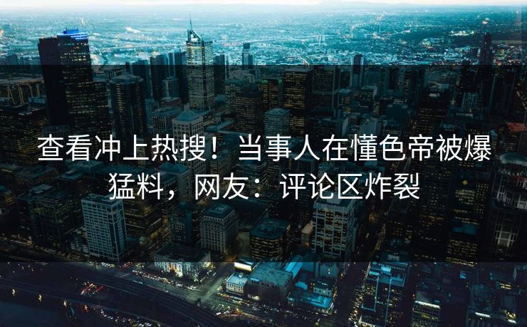 查看冲上热搜！当事人在懂色帝被爆猛料，网友：评论区炸裂