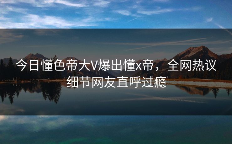 今日懂色帝大V爆出懂x帝，全网热议细节网友直呼过瘾