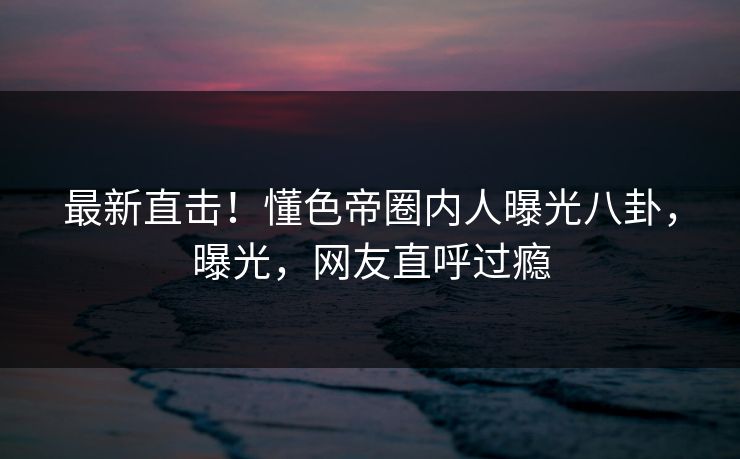 最新直击！懂色帝圈内人曝光八卦，曝光，网友直呼过瘾