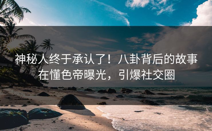 神秘人终于承认了！八卦背后的故事在懂色帝曝光，引爆社交圈