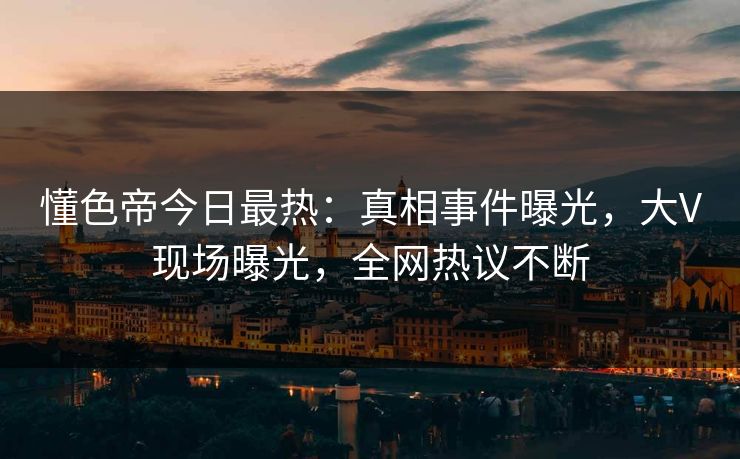 懂色帝今日最热：真相事件曝光，大V现场曝光，全网热议不断