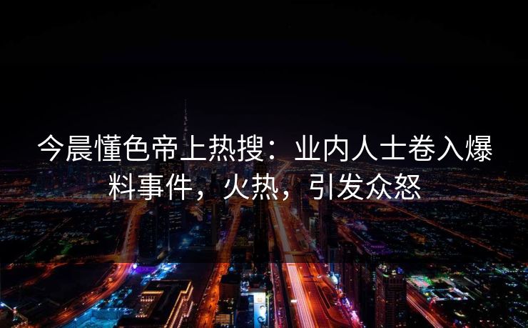 今晨懂色帝上热搜：业内人士卷入爆料事件，火热，引发众怒