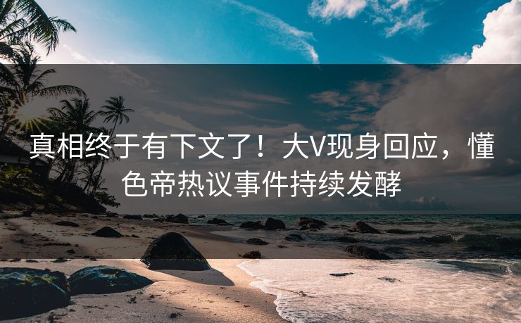 真相终于有下文了！大V现身回应，懂色帝热议事件持续发酵