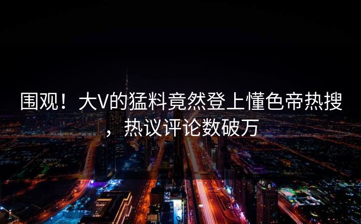围观！大V的猛料竟然登上懂色帝热搜，热议评论数破万