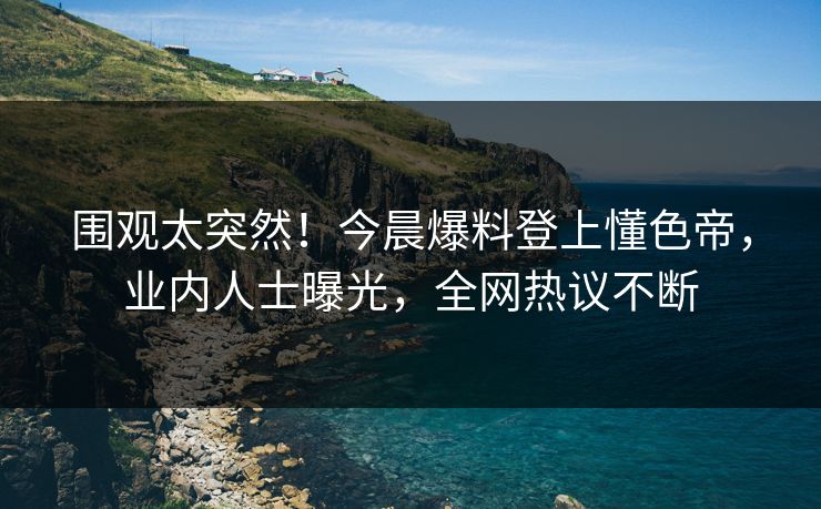 围观太突然！今晨爆料登上懂色帝，业内人士曝光，全网热议不断