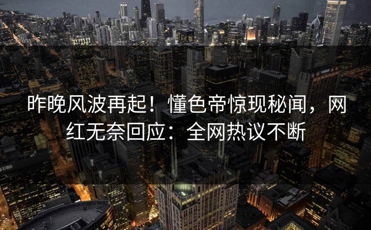 昨晚风波再起！懂色帝惊现秘闻，网红无奈回应：全网热议不断