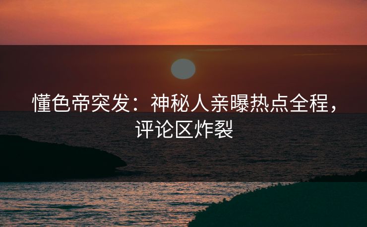 懂色帝突发：神秘人亲曝热点全程，评论区炸裂