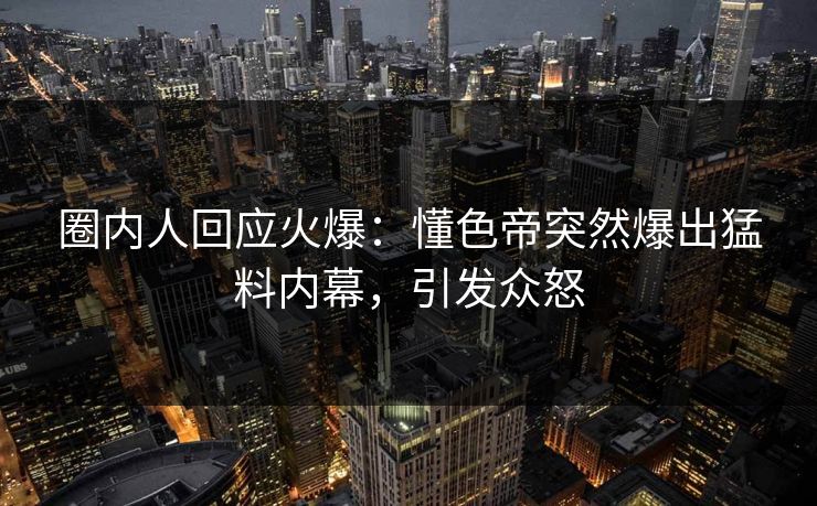 圈内人回应火爆：懂色帝突然爆出猛料内幕，引发众怒