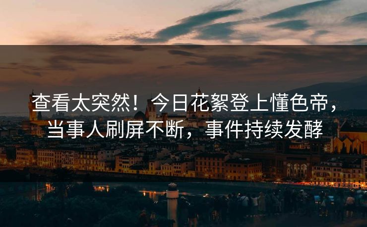 查看太突然！今日花絮登上懂色帝，当事人刷屏不断，事件持续发酵