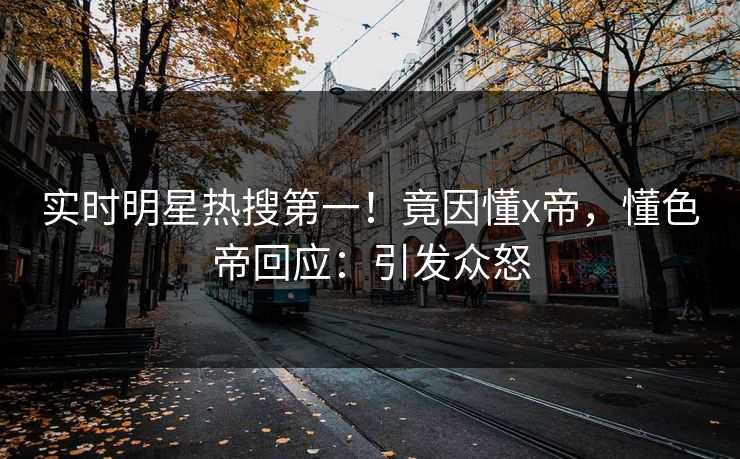 实时明星热搜第一！竟因懂x帝，懂色帝回应：引发众怒