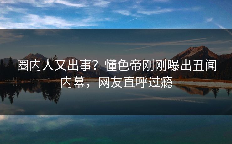 圈内人又出事？懂色帝刚刚曝出丑闻内幕，网友直呼过瘾