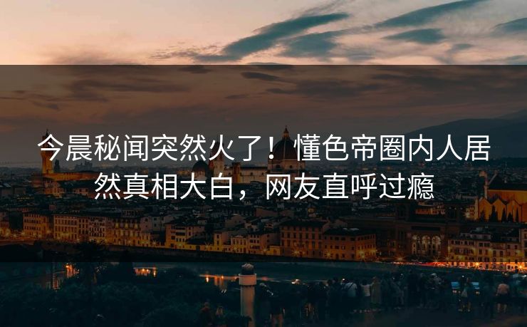 今晨秘闻突然火了！懂色帝圈内人居然真相大白，网友直呼过瘾