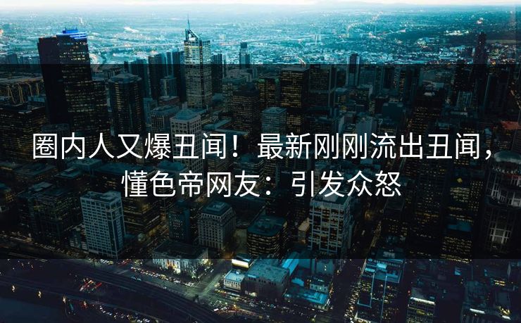 圈内人又爆丑闻！最新刚刚流出丑闻，懂色帝网友：引发众怒