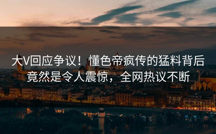 大V回应争议！懂色帝疯传的猛料背后竟然是令人震惊，全网热议不断
