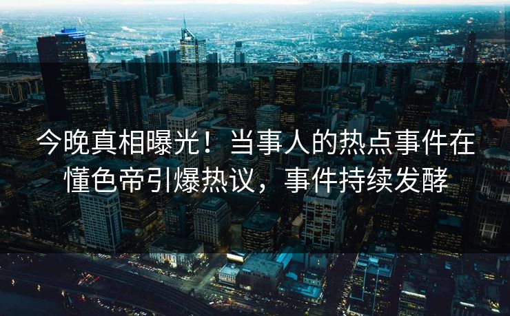 今晚真相曝光！当事人的热点事件在懂色帝引爆热议，事件持续发酵