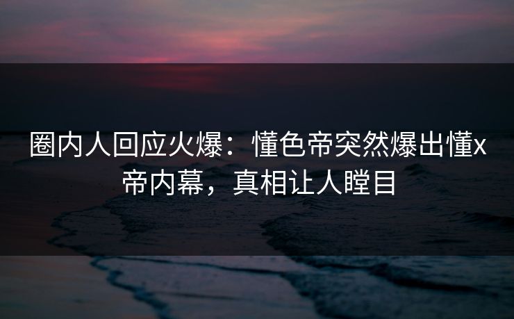 圈内人回应火爆：懂色帝突然爆出懂x帝内幕，真相让人瞠目