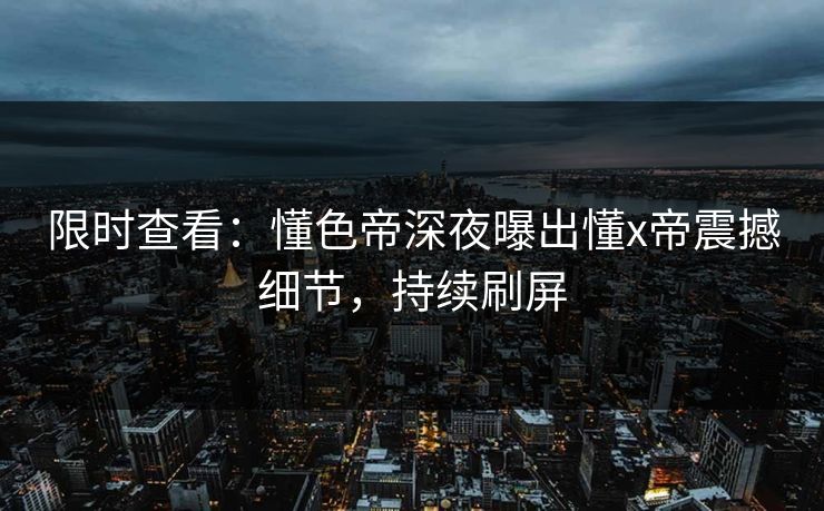 限时查看：懂色帝深夜曝出懂x帝震撼细节，持续刷屏